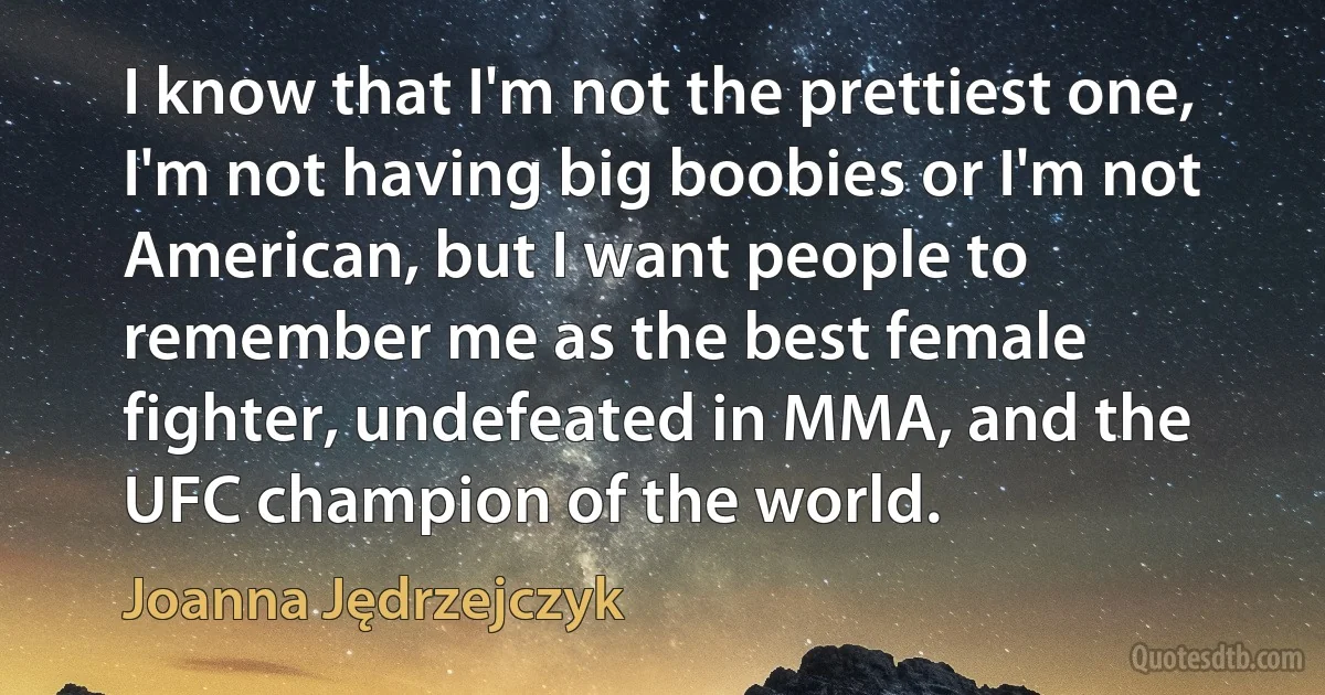 I know that I'm not the prettiest one, I'm not having big boobies or I'm not American, but I want people to remember me as the best female fighter, undefeated in MMA, and the UFC champion of the world. (Joanna Jędrzejczyk)