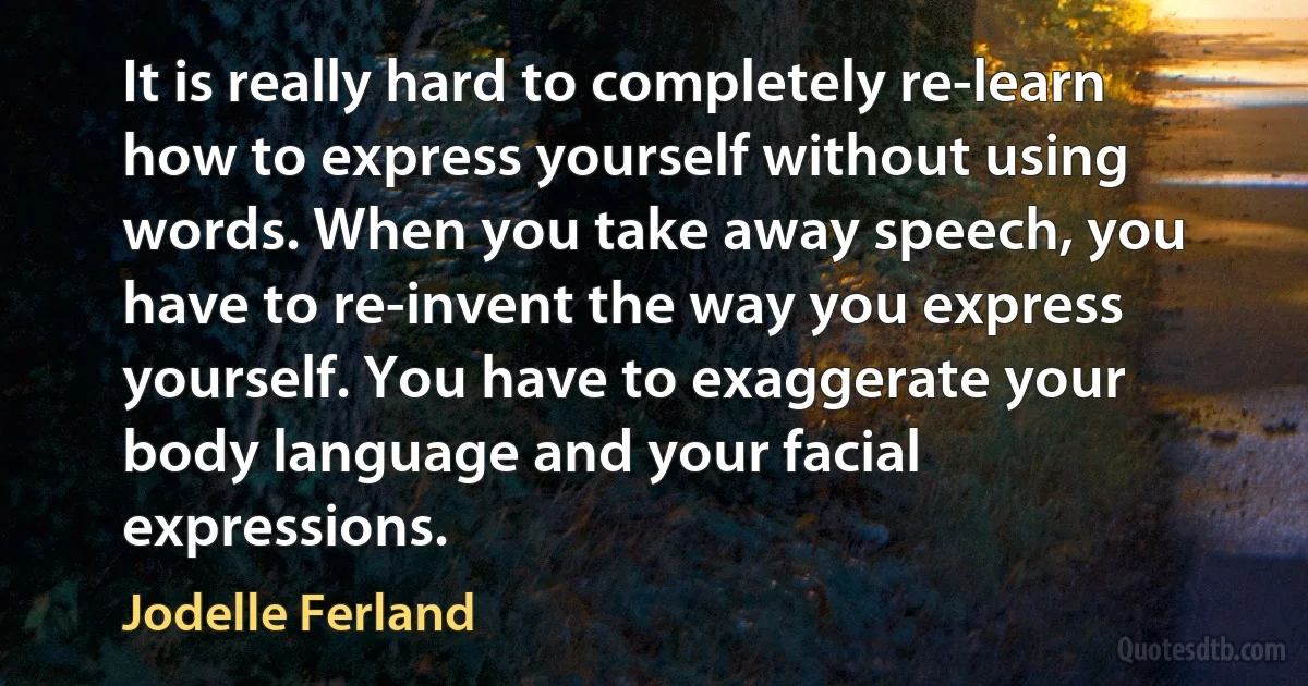 It is really hard to completely re-learn how to express yourself without using words. When you take away speech, you have to re-invent the way you express yourself. You have to exaggerate your body language and your facial expressions. (Jodelle Ferland)