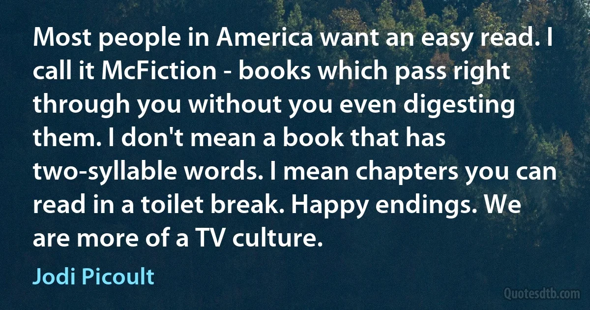 Most people in America want an easy read. I call it McFiction - books which pass right through you without you even digesting them. I don't mean a book that has two-syllable words. I mean chapters you can read in a toilet break. Happy endings. We are more of a TV culture. (Jodi Picoult)