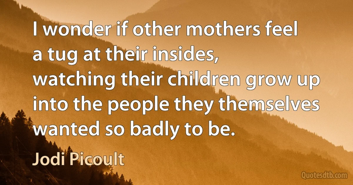 I wonder if other mothers feel a tug at their insides, watching their children grow up into the people they themselves wanted so badly to be. (Jodi Picoult)