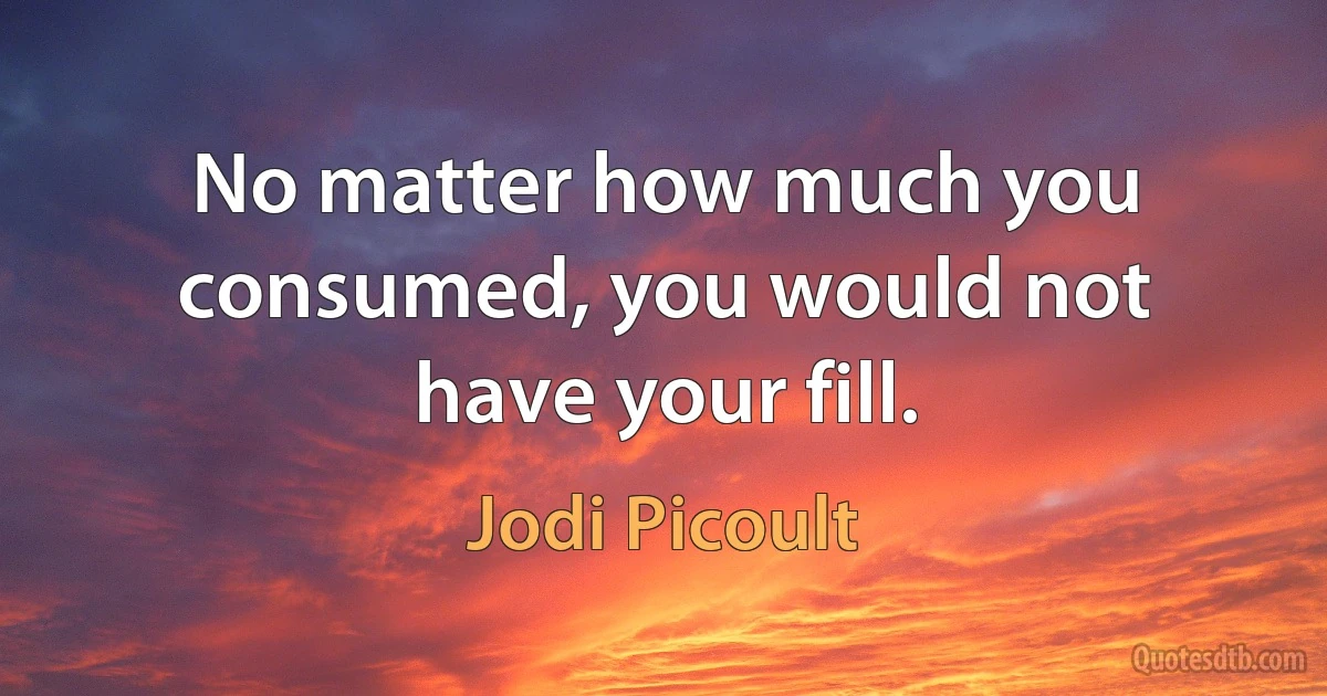 No matter how much you consumed, you would not have your fill. (Jodi Picoult)