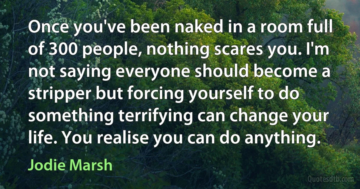 Once you've been naked in a room full of 300 people, nothing scares you. I'm not saying everyone should become a stripper but forcing yourself to do something terrifying can change your life. You realise you can do anything. (Jodie Marsh)