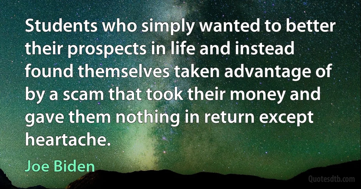 Students who simply wanted to better their prospects in life and instead found themselves taken advantage of by a scam that took their money and gave them nothing in return except heartache. (Joe Biden)