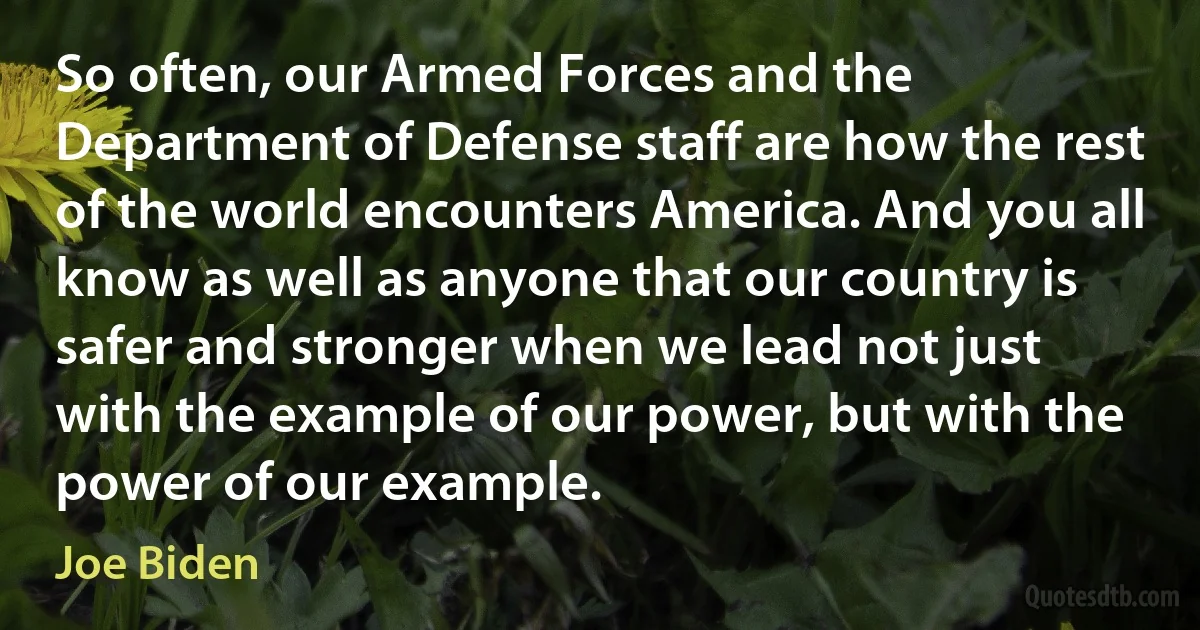 So often, our Armed Forces and the Department of Defense staff are how the rest of the world encounters America. And you all know as well as anyone that our country is safer and stronger when we lead not just with the example of our power, but with the power of our example. (Joe Biden)