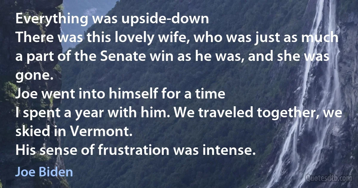 Everything was upside-down
There was this lovely wife, who was just as much a part of the Senate win as he was, and she was gone.
Joe went into himself for a time
I spent a year with him. We traveled together, we skied in Vermont.
His sense of frustration was intense. (Joe Biden)