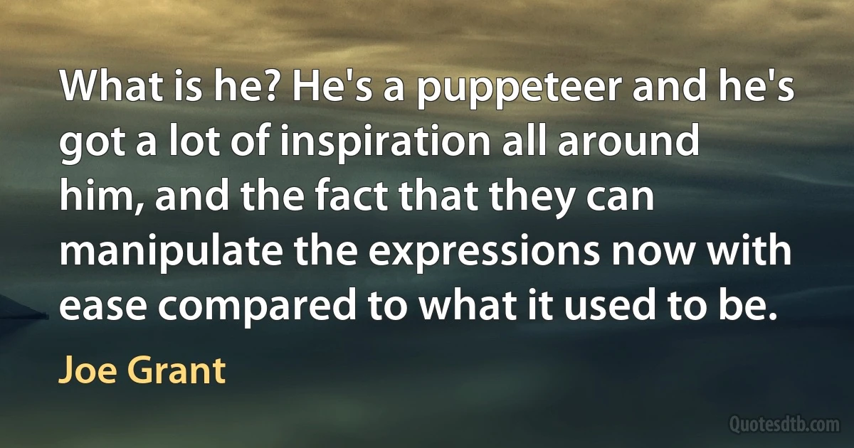 What is he? He's a puppeteer and he's got a lot of inspiration all around him, and the fact that they can manipulate the expressions now with ease compared to what it used to be. (Joe Grant)