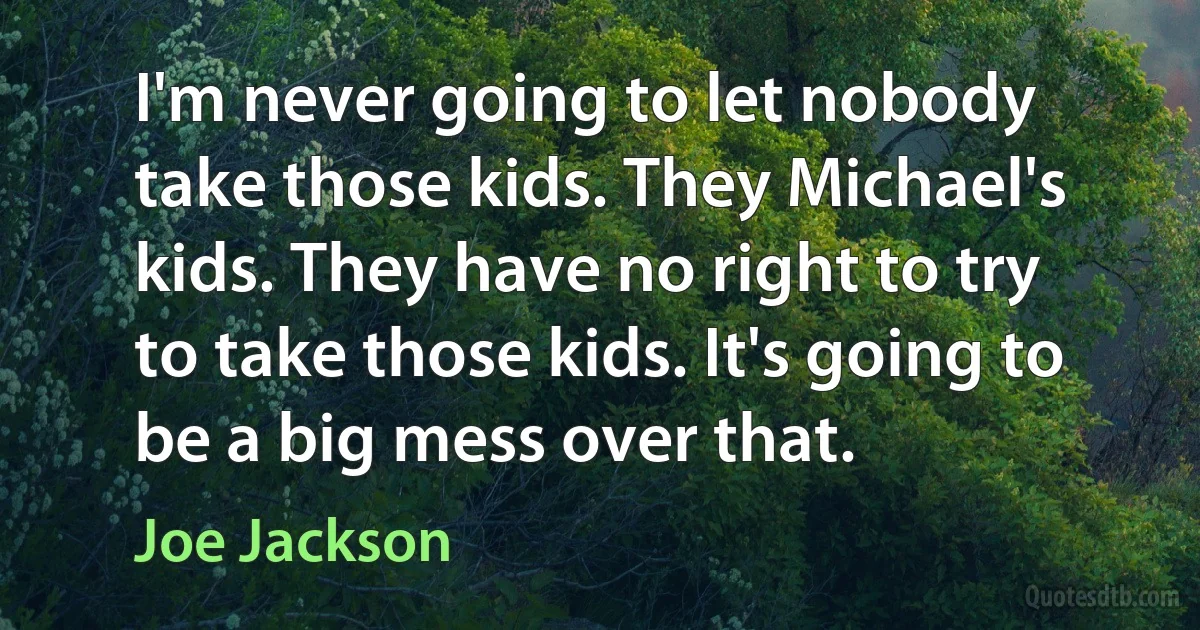 I'm never going to let nobody take those kids. They Michael's kids. They have no right to try to take those kids. It's going to be a big mess over that. (Joe Jackson)