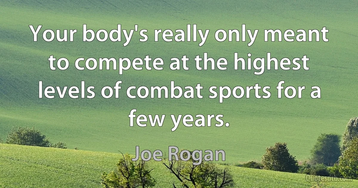 Your body's really only meant to compete at the highest levels of combat sports for a few years. (Joe Rogan)