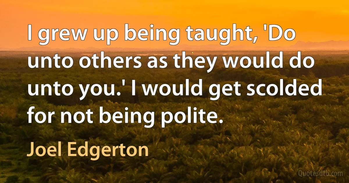 I grew up being taught, 'Do unto others as they would do unto you.' I would get scolded for not being polite. (Joel Edgerton)