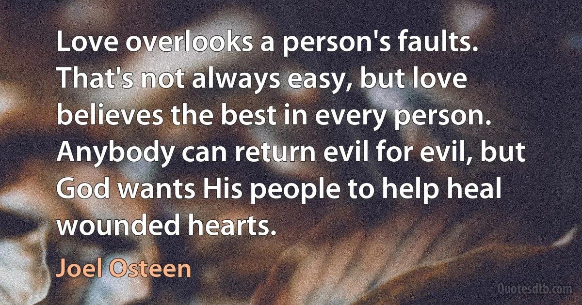 Love overlooks a person's faults. That's not always easy, but love believes the best in every person. Anybody can return evil for evil, but God wants His people to help heal wounded hearts. (Joel Osteen)