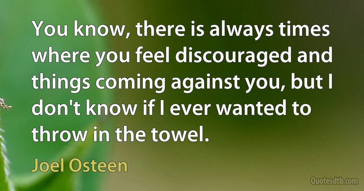 You know, there is always times where you feel discouraged and things coming against you, but I don't know if I ever wanted to throw in the towel. (Joel Osteen)