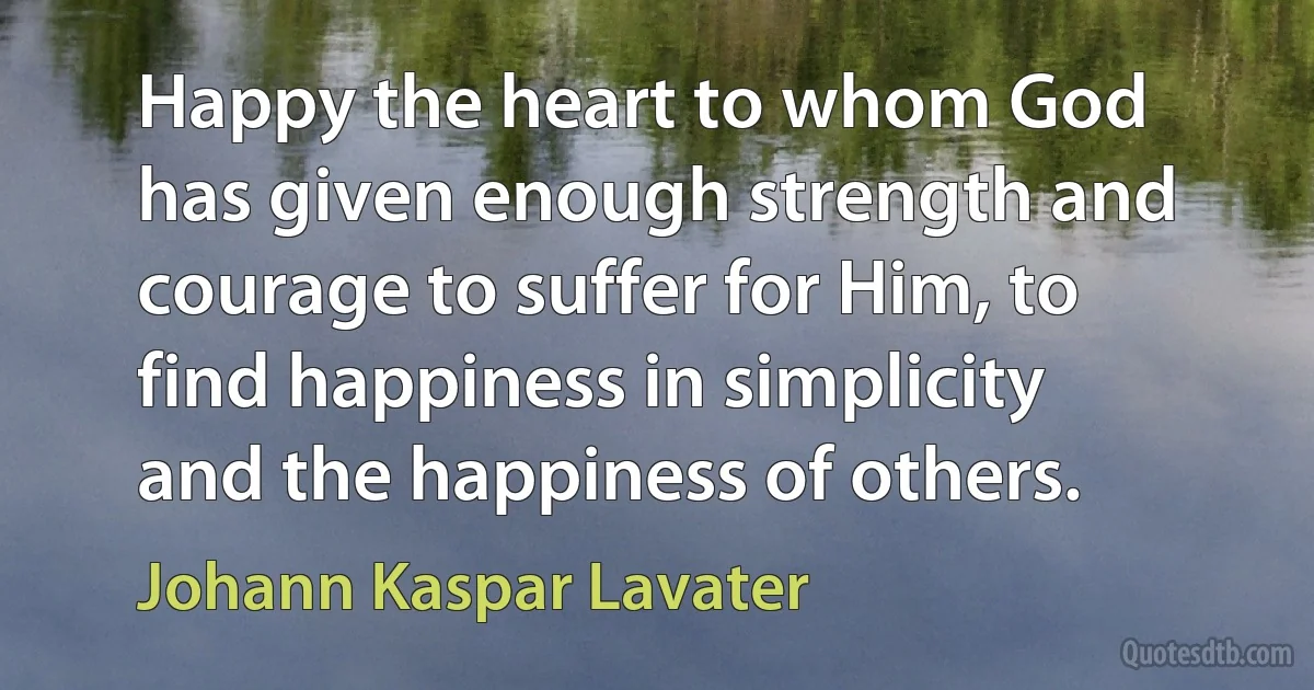 Happy the heart to whom God has given enough strength and courage to suffer for Him, to find happiness in simplicity and the happiness of others. (Johann Kaspar Lavater)