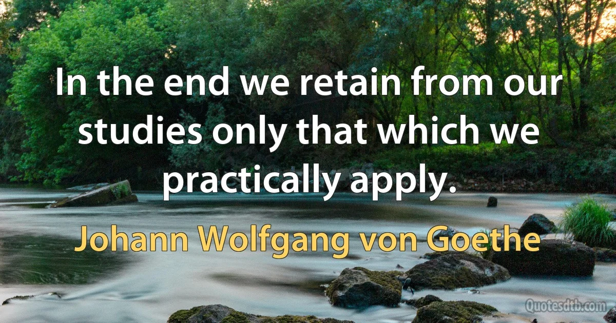 In the end we retain from our studies only that which we practically apply. (Johann Wolfgang von Goethe)