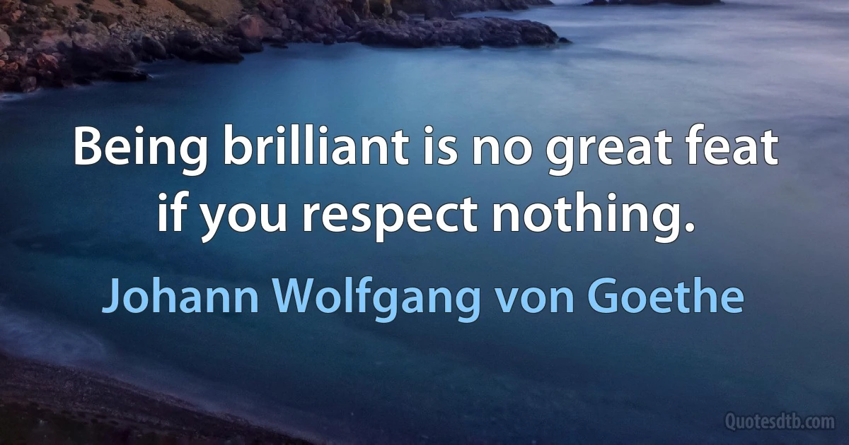 Being brilliant is no great feat if you respect nothing. (Johann Wolfgang von Goethe)