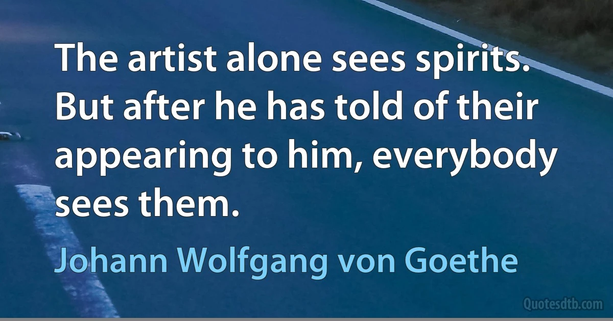 The artist alone sees spirits. But after he has told of their appearing to him, everybody sees them. (Johann Wolfgang von Goethe)