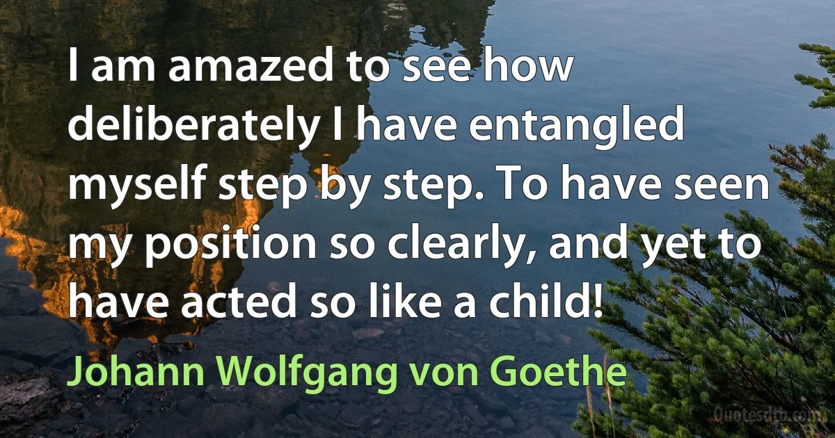 I am amazed to see how deliberately I have entangled myself step by step. To have seen my position so clearly, and yet to have acted so like a child! (Johann Wolfgang von Goethe)