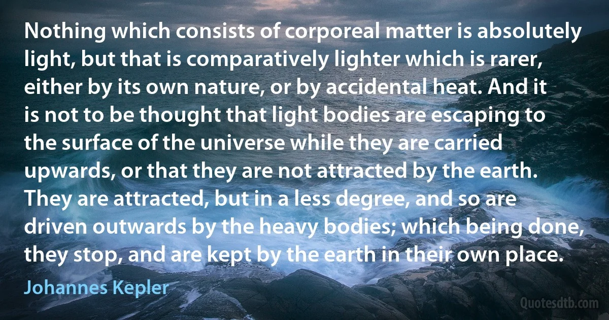 Nothing which consists of corporeal matter is absolutely light, but that is comparatively lighter which is rarer, either by its own nature, or by accidental heat. And it is not to be thought that light bodies are escaping to the surface of the universe while they are carried upwards, or that they are not attracted by the earth. They are attracted, but in a less degree, and so are driven outwards by the heavy bodies; which being done, they stop, and are kept by the earth in their own place. (Johannes Kepler)