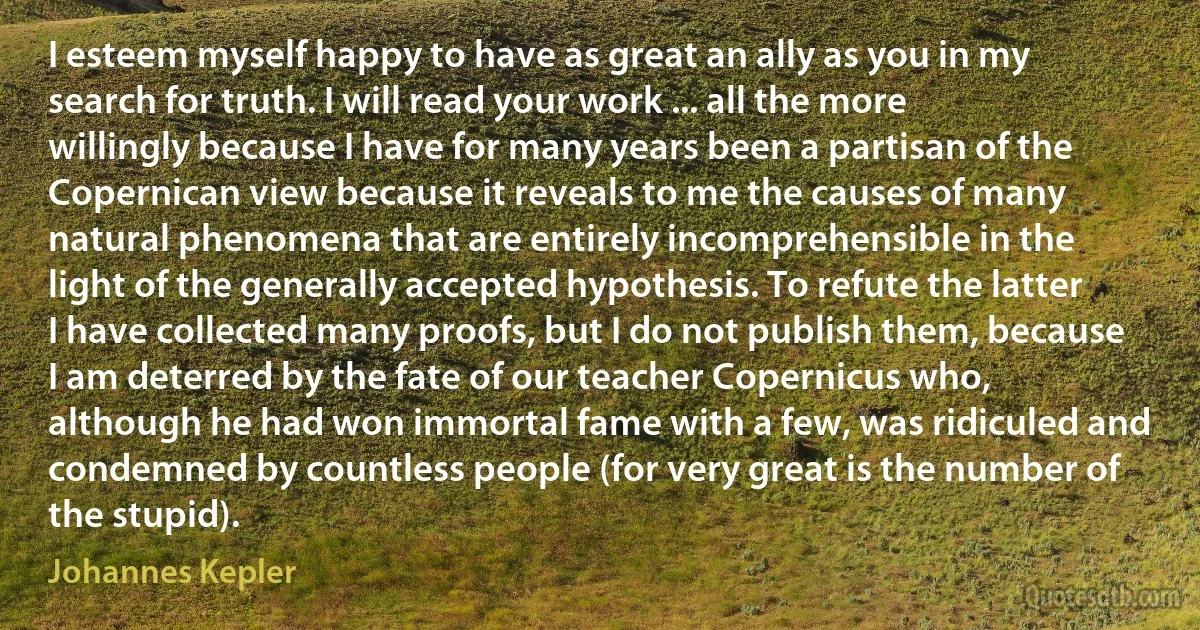 I esteem myself happy to have as great an ally as you in my search for truth. I will read your work ... all the more willingly because I have for many years been a partisan of the Copernican view because it reveals to me the causes of many natural phenomena that are entirely incomprehensible in the light of the generally accepted hypothesis. To refute the latter I have collected many proofs, but I do not publish them, because I am deterred by the fate of our teacher Copernicus who, although he had won immortal fame with a few, was ridiculed and condemned by countless people (for very great is the number of the stupid). (Johannes Kepler)