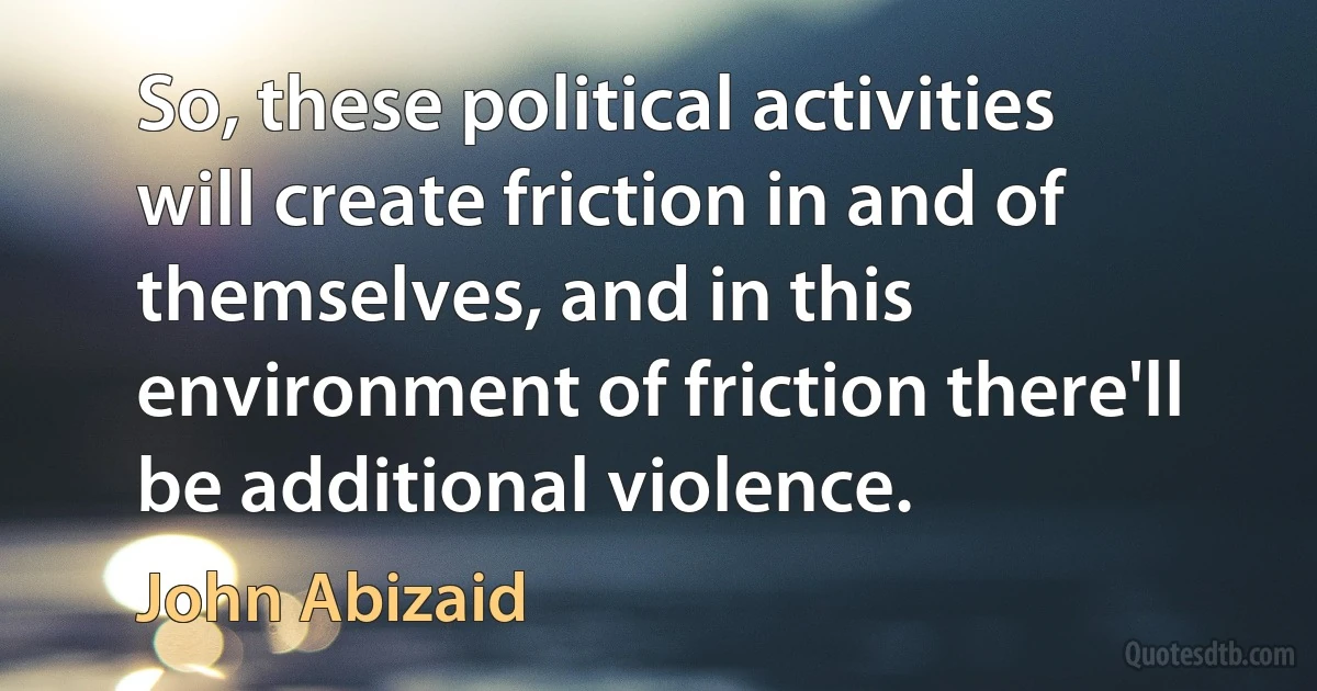 So, these political activities will create friction in and of themselves, and in this environment of friction there'll be additional violence. (John Abizaid)