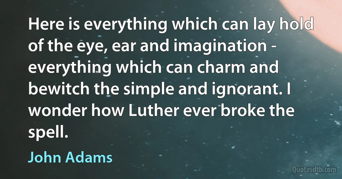 Here is everything which can lay hold of the eye, ear and imagination - everything which can charm and bewitch the simple and ignorant. I wonder how Luther ever broke the spell. (John Adams)