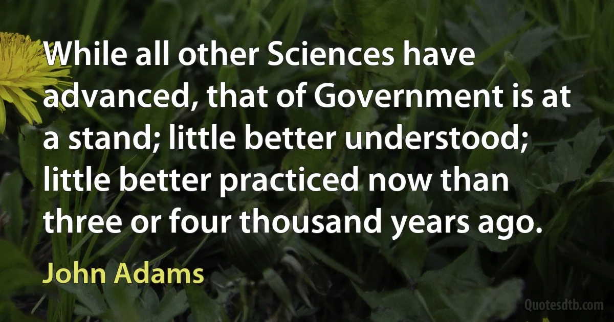 While all other Sciences have advanced, that of Government is at a stand; little better understood; little better practiced now than three or four thousand years ago. (John Adams)