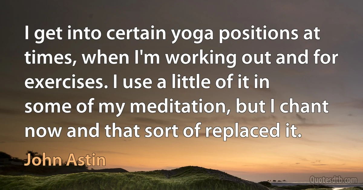 I get into certain yoga positions at times, when I'm working out and for exercises. I use a little of it in some of my meditation, but I chant now and that sort of replaced it. (John Astin)