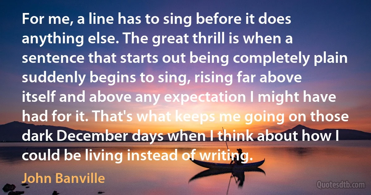 For me, a line has to sing before it does anything else. The great thrill is when a sentence that starts out being completely plain suddenly begins to sing, rising far above itself and above any expectation I might have had for it. That's what keeps me going on those dark December days when I think about how I could be living instead of writing. (John Banville)