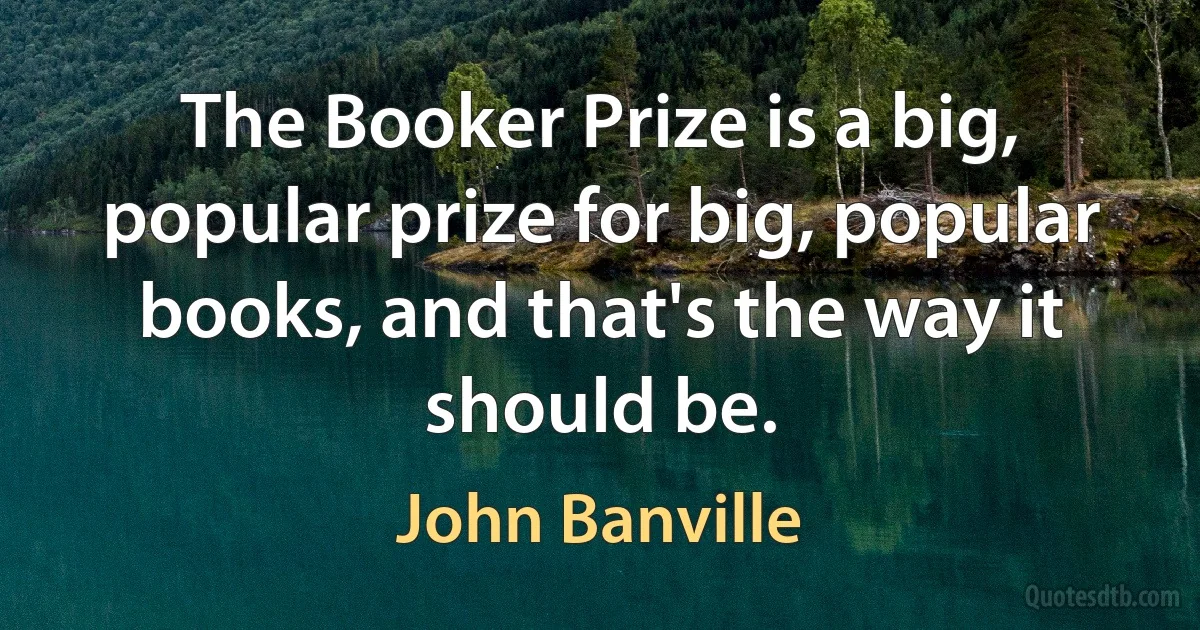 The Booker Prize is a big, popular prize for big, popular books, and that's the way it should be. (John Banville)