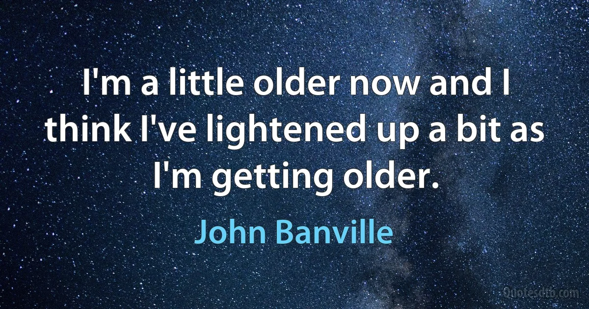 I'm a little older now and I think I've lightened up a bit as I'm getting older. (John Banville)