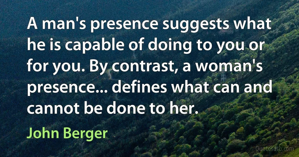 A man's presence suggests what he is capable of doing to you or for you. By contrast, a woman's presence... defines what can and cannot be done to her. (John Berger)