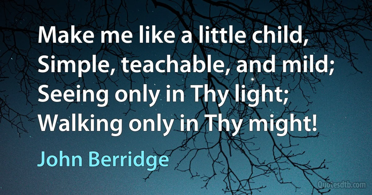 Make me like a little child, Simple, teachable, and mild; Seeing only in Thy light; Walking only in Thy might! (John Berridge)