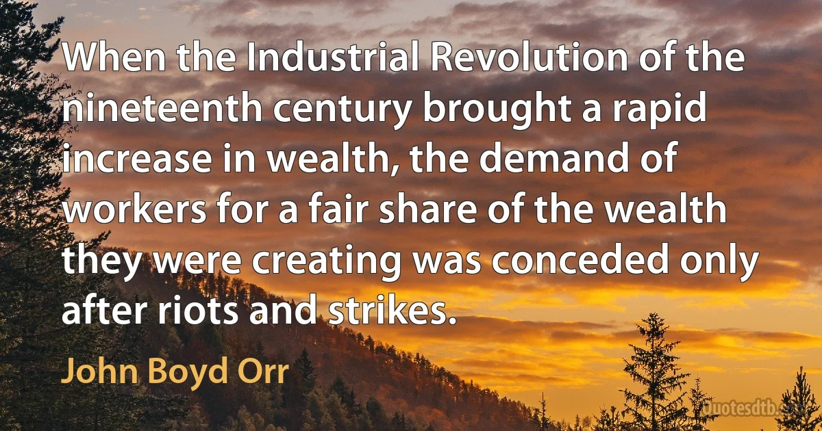 When the Industrial Revolution of the nineteenth century brought a rapid increase in wealth, the demand of workers for a fair share of the wealth they were creating was conceded only after riots and strikes. (John Boyd Orr)