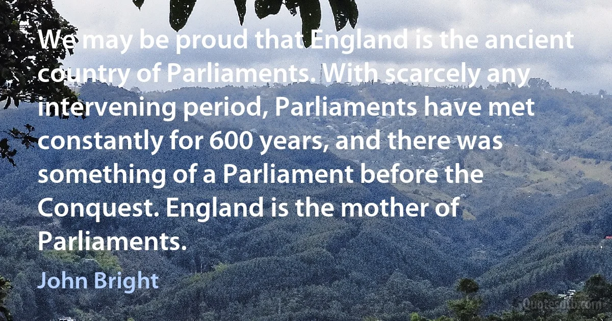 We may be proud that England is the ancient country of Parliaments. With scarcely any intervening period, Parliaments have met constantly for 600 years, and there was something of a Parliament before the Conquest. England is the mother of Parliaments. (John Bright)