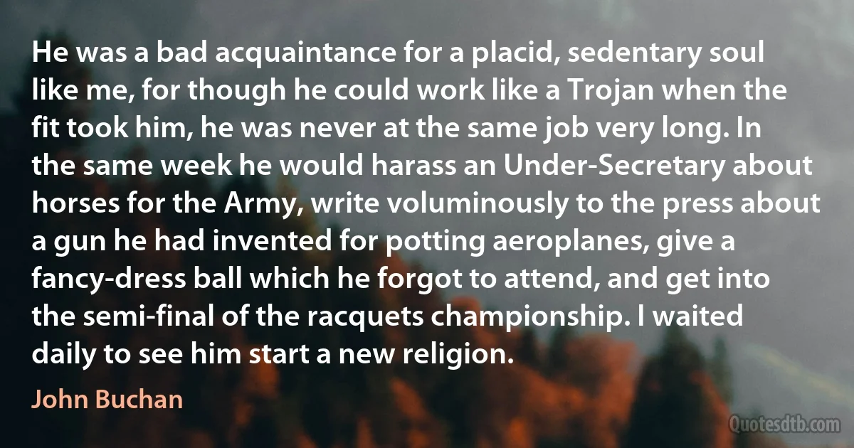 He was a bad acquaintance for a placid, sedentary soul like me, for though he could work like a Trojan when the fit took him, he was never at the same job very long. In the same week he would harass an Under-Secretary about horses for the Army, write voluminously to the press about a gun he had invented for potting aeroplanes, give a fancy-dress ball which he forgot to attend, and get into the semi-final of the racquets championship. I waited daily to see him start a new religion. (John Buchan)