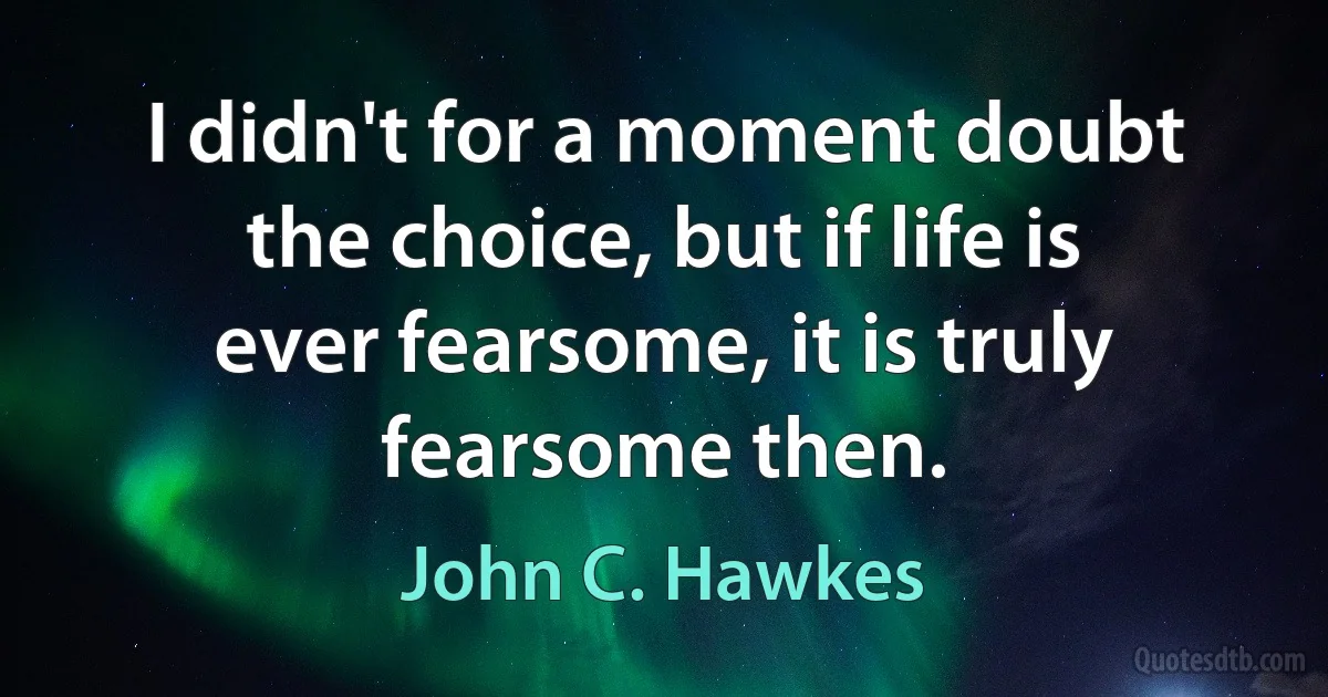 I didn't for a moment doubt the choice, but if life is ever fearsome, it is truly fearsome then. (John C. Hawkes)