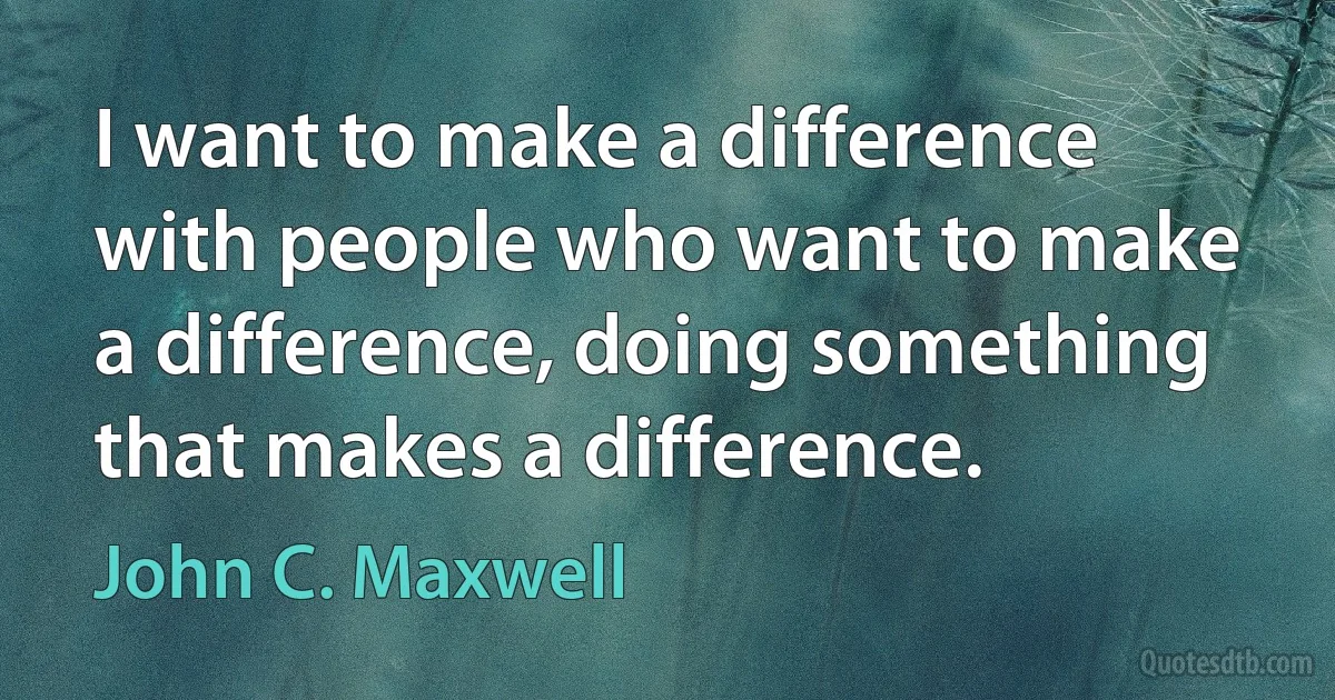 I want to make a difference with people who want to make a difference, doing something that makes a difference. (John C. Maxwell)