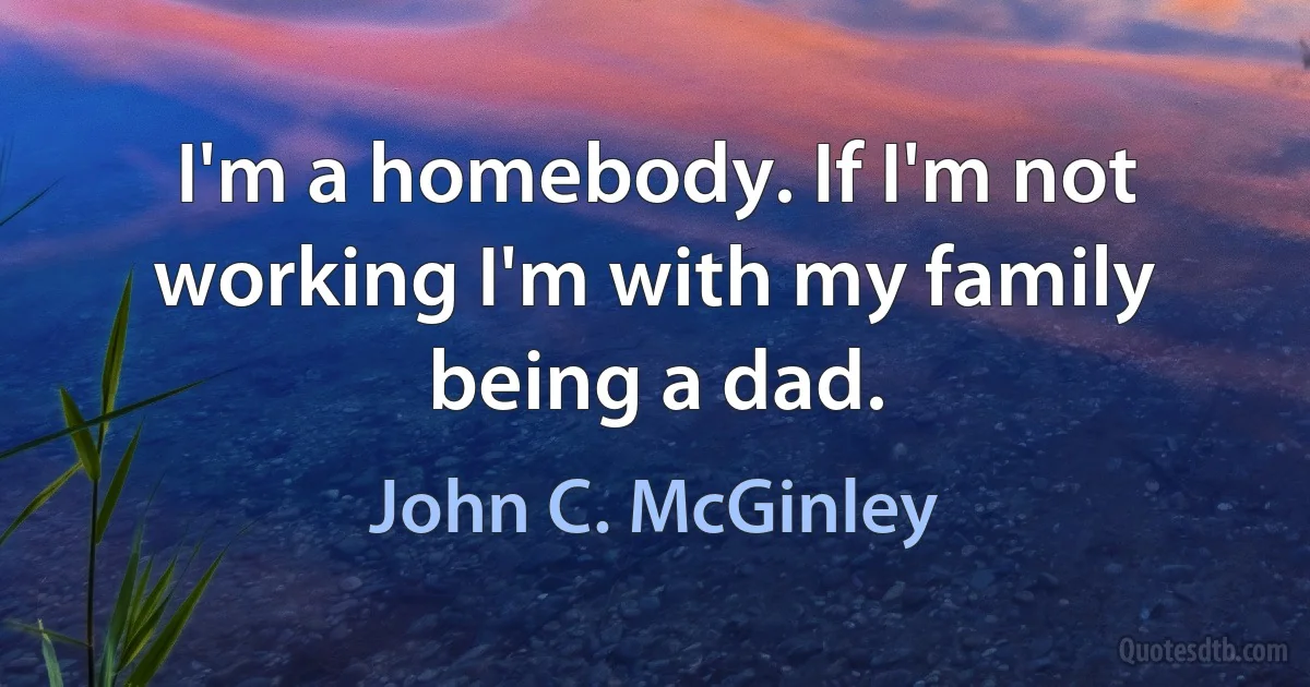 I'm a homebody. If I'm not working I'm with my family being a dad. (John C. McGinley)