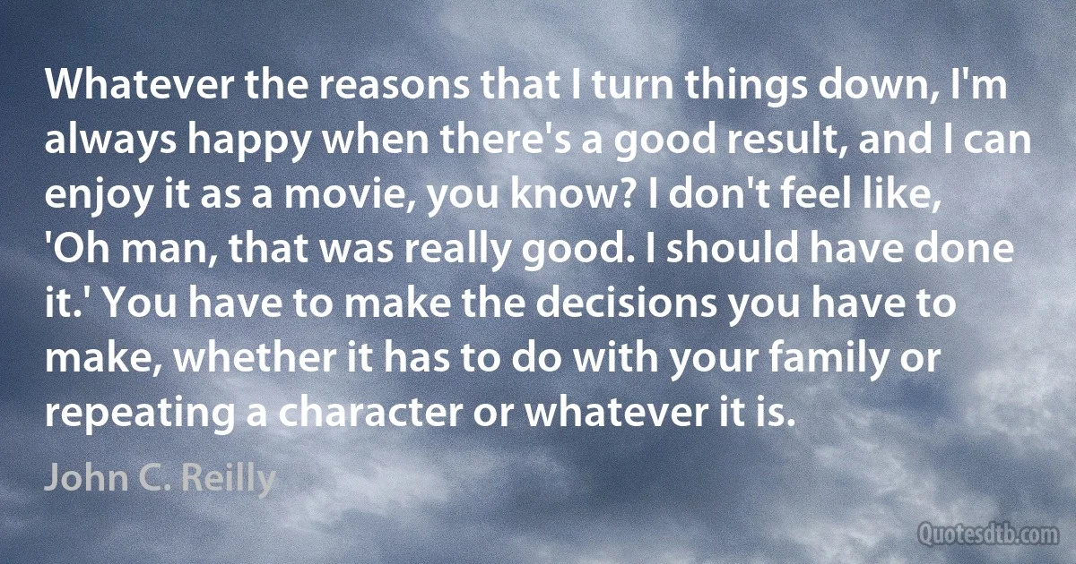 Whatever the reasons that I turn things down, I'm always happy when there's a good result, and I can enjoy it as a movie, you know? I don't feel like, 'Oh man, that was really good. I should have done it.' You have to make the decisions you have to make, whether it has to do with your family or repeating a character or whatever it is. (John C. Reilly)