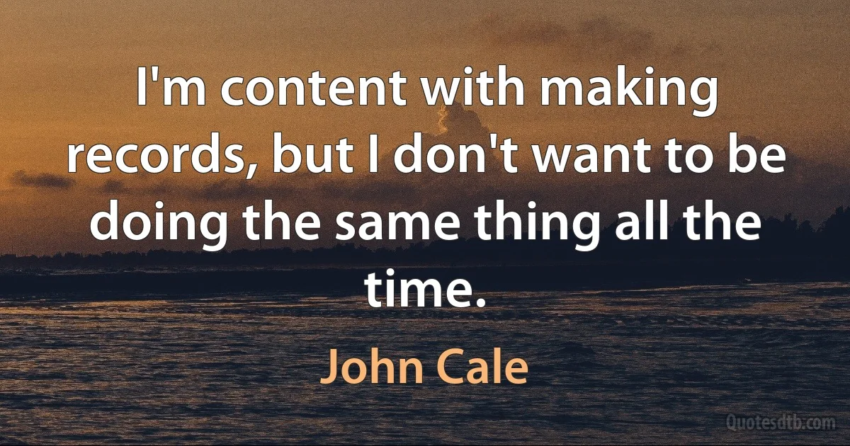 I'm content with making records, but I don't want to be doing the same thing all the time. (John Cale)