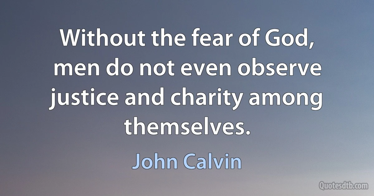 Without the fear of God, men do not even observe justice and charity among themselves. (John Calvin)