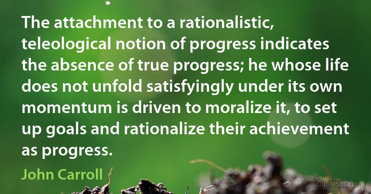 The attachment to a rationalistic, teleological notion of progress indicates the absence of true progress; he whose life does not unfold satisfyingly under its own momentum is driven to moralize it, to set up goals and rationalize their achievement as progress. (John Carroll)