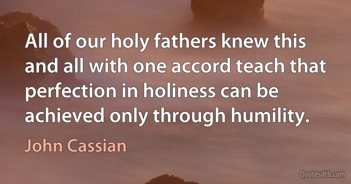 All of our holy fathers knew this and all with one accord teach that perfection in holiness can be achieved only through humility. (John Cassian)