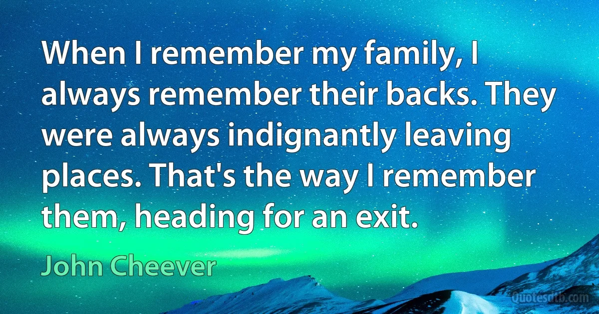 When I remember my family, I always remember their backs. They were always indignantly leaving places. That's the way I remember them, heading for an exit. (John Cheever)