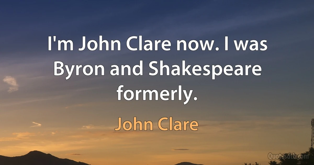 I'm John Clare now. I was Byron and Shakespeare formerly. (John Clare)