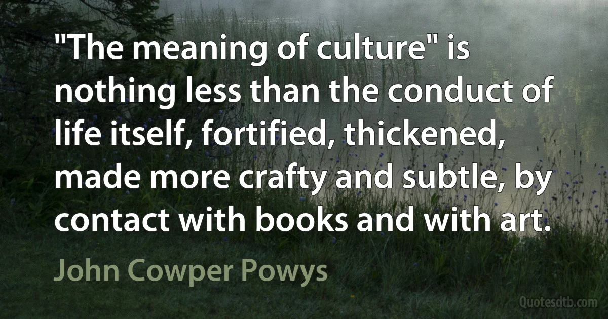 "The meaning of culture" is nothing less than the conduct of life itself, fortified, thickened, made more crafty and subtle, by contact with books and with art. (John Cowper Powys)