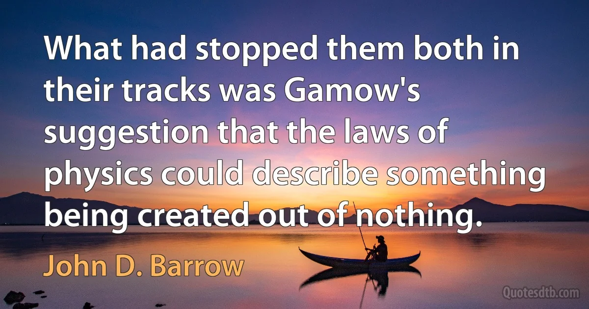 What had stopped them both in their tracks was Gamow's suggestion that the laws of physics could describe something being created out of nothing. (John D. Barrow)