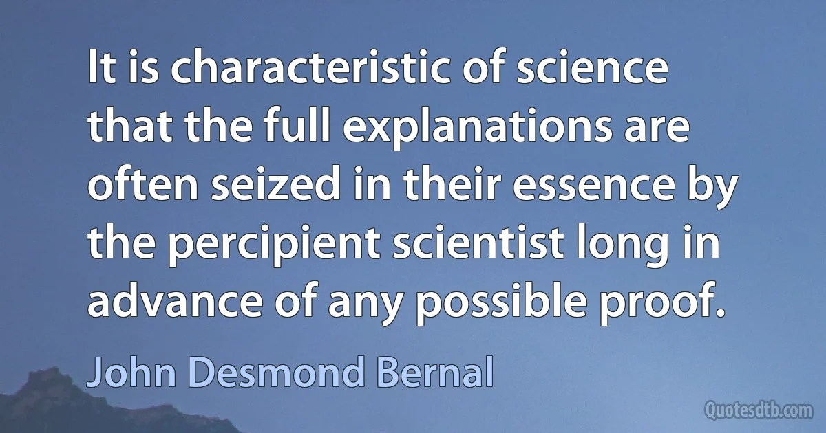 It is characteristic of science that the full explanations are often seized in their essence by the percipient scientist long in advance of any possible proof. (John Desmond Bernal)