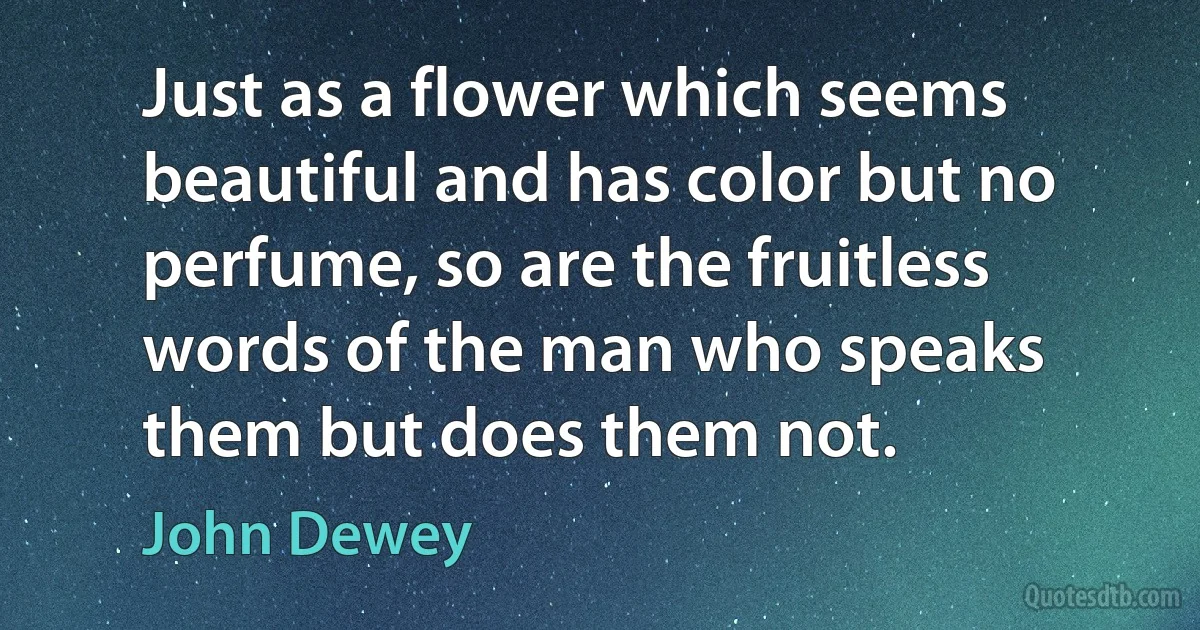 Just as a flower which seems beautiful and has color but no perfume, so are the fruitless words of the man who speaks them but does them not. (John Dewey)