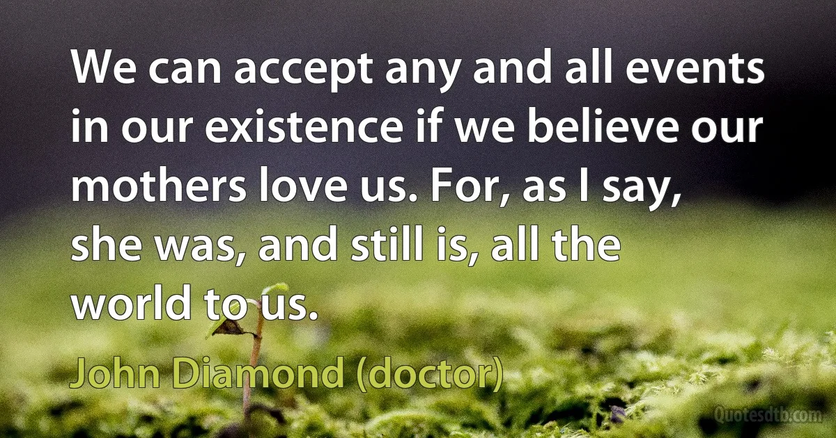 We can accept any and all events in our existence if we believe our mothers love us. For, as I say, she was, and still is, all the world to us. (John Diamond (doctor))