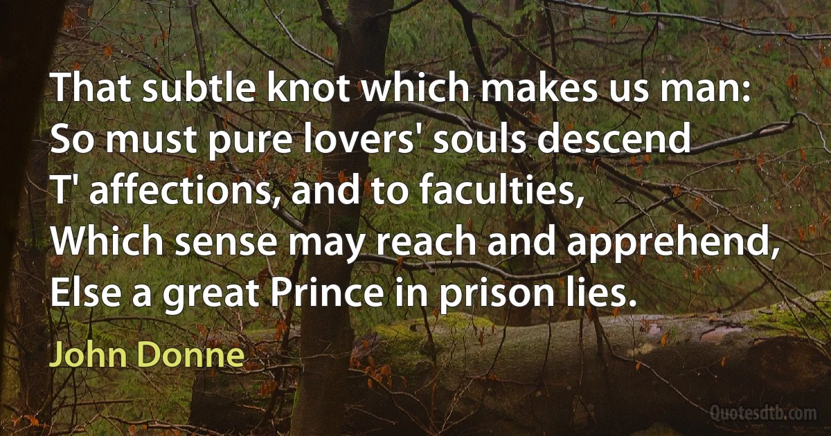 That subtle knot which makes us man:
So must pure lovers' souls descend
T' affections, and to faculties,
Which sense may reach and apprehend,
Else a great Prince in prison lies. (John Donne)